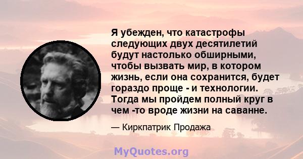 Я убежден, что катастрофы следующих двух десятилетий будут настолько обширными, чтобы вызвать мир, в котором жизнь, если она сохранится, будет гораздо проще - и технологии. Тогда мы пройдем полный круг в чем -то вроде