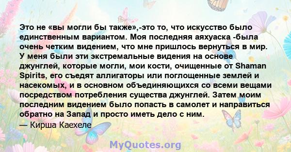 Это не «вы могли бы также»,-это то, что искусство было единственным вариантом. Моя последняя аяхуаска -была очень четким видением, что мне пришлось вернуться в мир. У меня были эти экстремальные видения на основе