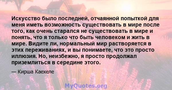 Искусство было последней, отчаянной попыткой для меня иметь возможность существовать в мире после того, как очень старался не существовать в мире и понять, что я только что быть человеком и жить в мире. Видите ли,