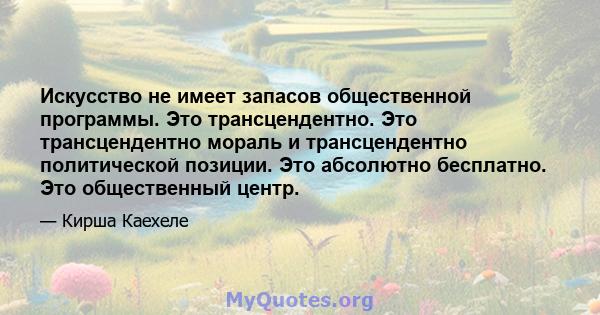 Искусство не имеет запасов общественной программы. Это трансцендентно. Это трансцендентно мораль и трансцендентно политической позиции. Это абсолютно бесплатно. Это общественный центр.