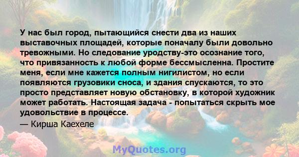 У нас был город, пытающийся снести два из наших выставочных площадей, которые поначалу были довольно тревожными. Но следование уродству-это осознание того, что привязанность к любой форме бессмысленна. Простите меня,