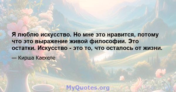 Я люблю искусство. Но мне это нравится, потому что это выражение живой философии. Это остатки. Искусство - это то, что осталось от жизни.