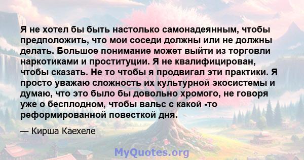 Я не хотел бы быть настолько самонадеянным, чтобы предположить, что мои соседи должны или не должны делать. Большое понимание может выйти из торговли наркотиками и проституции. Я не квалифицирован, чтобы сказать. Не то