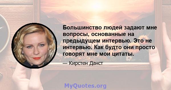 Большинство людей задают мне вопросы, основанные на предыдущем интервью. Это не интервью. Как будто они просто говорят мне мои цитаты.