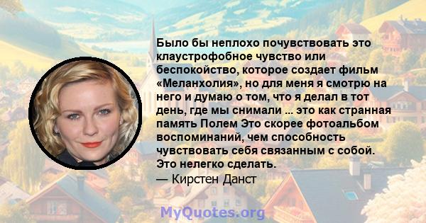 Было бы неплохо почувствовать это клаустрофобное чувство или беспокойство, которое создает фильм «Меланхолия», но для меня я смотрю на него и думаю о том, что я делал в тот день, где мы снимали ... это как странная