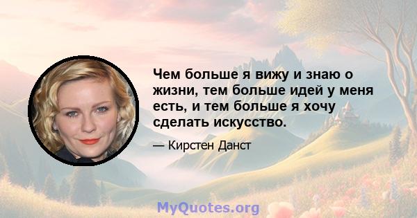 Чем больше я вижу и знаю о жизни, тем больше идей у ​​меня есть, и тем больше я хочу сделать искусство.