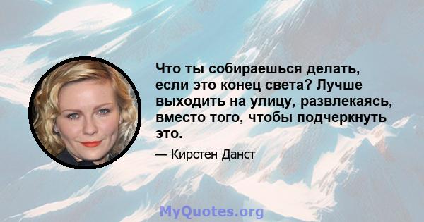 Что ты собираешься делать, если это конец света? Лучше выходить на улицу, развлекаясь, вместо того, чтобы подчеркнуть это.