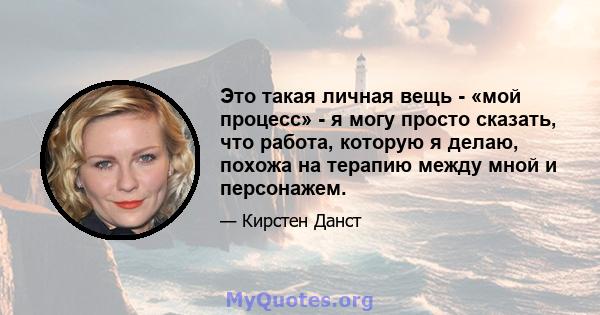 Это такая личная вещь - «мой процесс» - я могу просто сказать, что работа, которую я делаю, похожа на терапию между мной и персонажем.