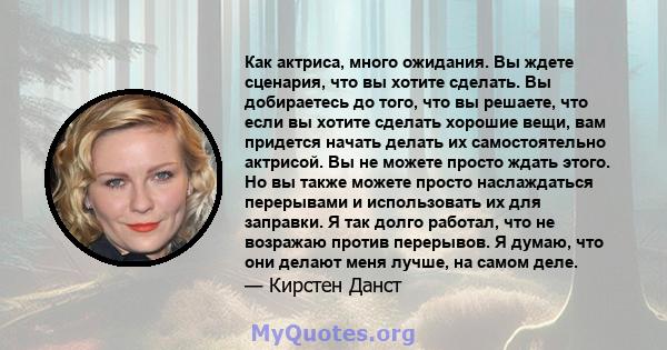 Как актриса, много ожидания. Вы ждете сценария, что вы хотите сделать. Вы добираетесь до того, что вы решаете, что если вы хотите сделать хорошие вещи, вам придется начать делать их самостоятельно актрисой. Вы не можете 