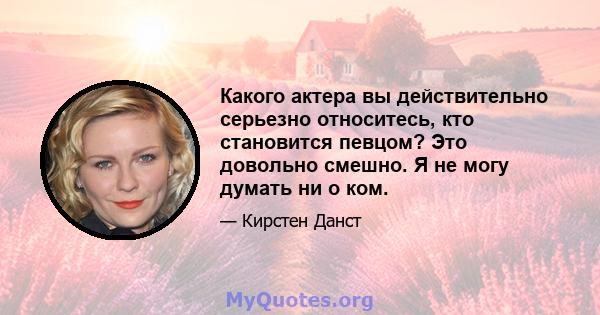 Какого актера вы действительно серьезно относитесь, кто становится певцом? Это довольно смешно. Я не могу думать ни о ком.