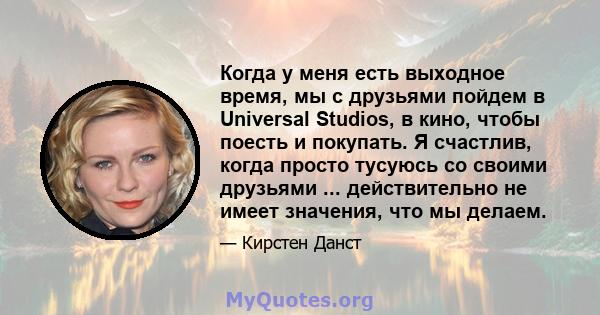 Когда у меня есть выходное время, мы с друзьями пойдем в Universal Studios, в кино, чтобы поесть и покупать. Я счастлив, когда просто тусуюсь со своими друзьями ... действительно не имеет значения, что мы делаем.