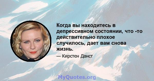 Когда вы находитесь в депрессивном состоянии, что -то действительно плохое случилось, дает вам снова жизнь.