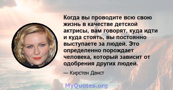 Когда вы проводите всю свою жизнь в качестве детской актрисы, вам говорят, куда идти и куда стоять, вы постоянно выступаете за людей. Это определенно порождает человека, который зависит от одобрения других людей.