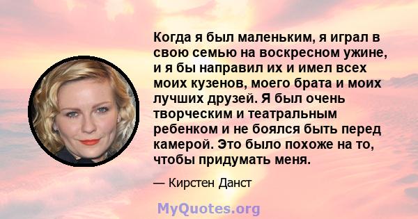 Когда я был маленьким, я играл в свою семью на воскресном ужине, и я бы направил их и имел всех моих кузенов, моего брата и моих лучших друзей. Я был очень творческим и театральным ребенком и не боялся быть перед