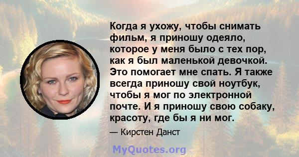 Когда я ухожу, чтобы снимать фильм, я приношу одеяло, которое у меня было с тех пор, как я был маленькой девочкой. Это помогает мне спать. Я также всегда приношу свой ноутбук, чтобы я мог по электронной почте. И я