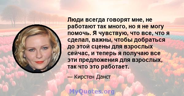 Люди всегда говорят мне, не работают так много, но я не могу помочь. Я чувствую, что все, что я сделал, важны, чтобы добраться до этой сцены для взрослых сейчас, и теперь я получаю все эти предложения для взрослых, так