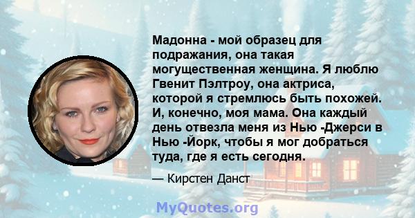 Мадонна - мой образец для подражания, она такая могущественная женщина. Я люблю Гвенит Пэлтроу, она актриса, которой я стремлюсь быть похожей. И, конечно, моя мама. Она каждый день отвезла меня из Нью -Джерси в Нью