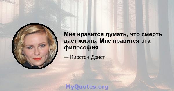 Мне нравится думать, что смерть дает жизнь. Мне нравится эта философия.