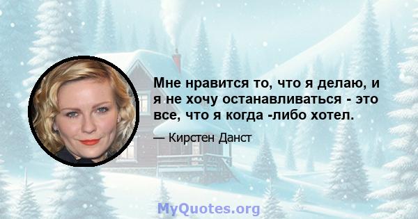 Мне нравится то, что я делаю, и я не хочу останавливаться - это все, что я когда -либо хотел.