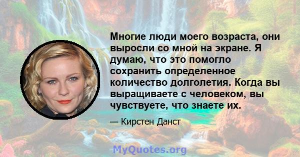 Многие люди моего возраста, они выросли со мной на экране. Я думаю, что это помогло сохранить определенное количество долголетия. Когда вы выращиваете с человеком, вы чувствуете, что знаете их.