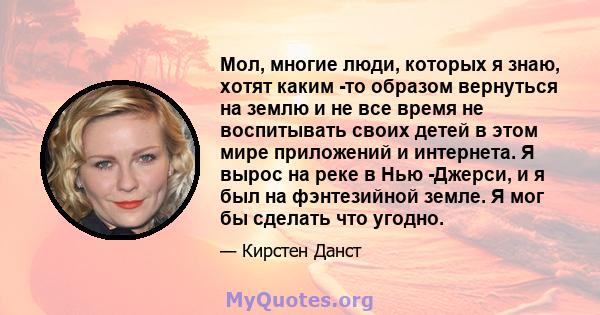 Мол, многие люди, которых я знаю, хотят каким -то образом вернуться на землю и не все время не воспитывать своих детей в этом мире приложений и интернета. Я вырос на реке в Нью -Джерси, и я был на фэнтезийной земле. Я