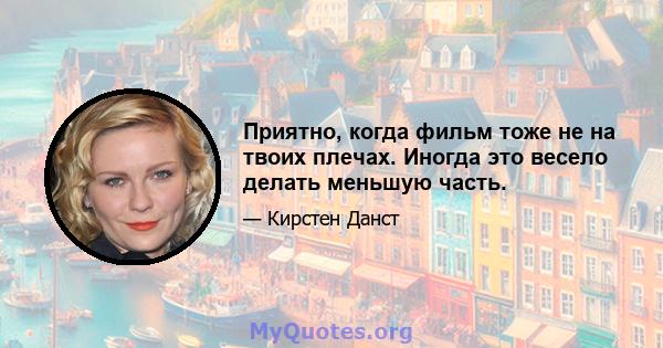 Приятно, когда фильм тоже не на твоих плечах. Иногда это весело делать меньшую часть.