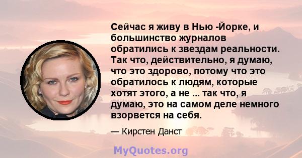 Сейчас я живу в Нью -Йорке, и большинство журналов обратились к звездам реальности. Так что, действительно, я думаю, что это здорово, потому что это обратилось к людям, которые хотят этого, а не ... так что, я думаю,