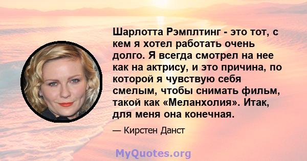 Шарлотта Рэмплтинг - это тот, с кем я хотел работать очень долго. Я всегда смотрел на нее как на актрису, и это причина, по которой я чувствую себя смелым, чтобы снимать фильм, такой как «Меланхолия». Итак, для меня она 