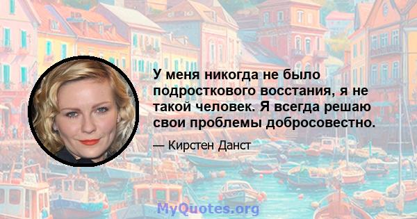 У меня никогда не было подросткового восстания, я не такой человек. Я всегда решаю свои проблемы добросовестно.