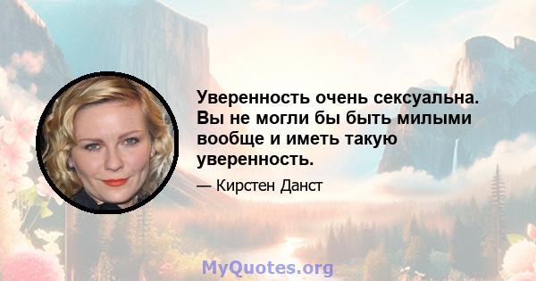 Уверенность очень сексуальна. Вы не могли бы быть милыми вообще и иметь такую ​​уверенность.