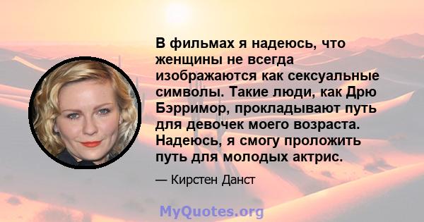 В фильмах я надеюсь, что женщины не всегда изображаются как сексуальные символы. Такие люди, как Дрю Бэрримор, прокладывают путь для девочек моего возраста. Надеюсь, я смогу проложить путь для молодых актрис.