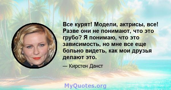 Все курят! Модели, актрисы, все! Разве они не понимают, что это грубо? Я понимаю, что это зависимость, но мне все еще больно видеть, как мои друзья делают это.