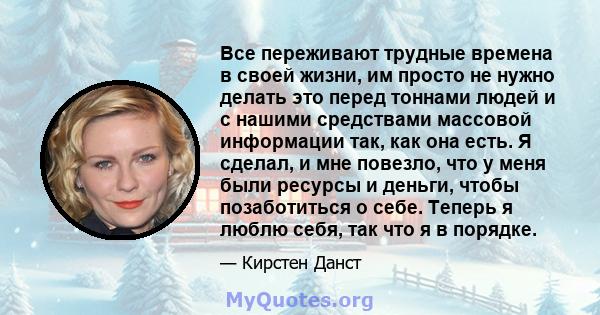 Все переживают трудные времена в своей жизни, им просто не нужно делать это перед тоннами людей и с нашими средствами массовой информации так, как она есть. Я сделал, и мне повезло, что у меня были ресурсы и деньги,