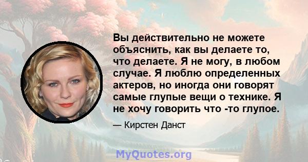 Вы действительно не можете объяснить, как вы делаете то, что делаете. Я не могу, в любом случае. Я люблю определенных актеров, но иногда они говорят самые глупые вещи о технике. Я не хочу говорить что -то глупое.