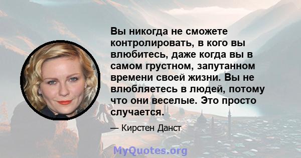 Вы никогда не сможете контролировать, в кого вы влюбитесь, даже когда вы в самом грустном, запутанном времени своей жизни. Вы не влюбляетесь в людей, потому что они веселые. Это просто случается.