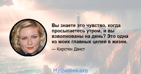 Вы знаете это чувство, когда просыпаетесь утром, и вы взволнованы на день? Это одна из моих главных целей в жизни.