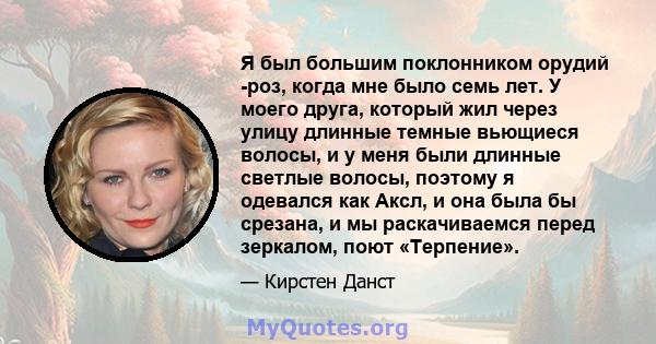 Я был большим поклонником орудий -роз, когда мне было семь лет. У моего друга, который жил через улицу длинные темные вьющиеся волосы, и у меня были длинные светлые волосы, поэтому я одевался как Аксл, и она была бы