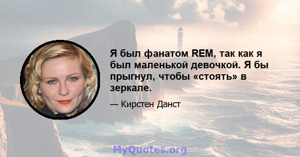 Я был фанатом REM, так как я был маленькой девочкой. Я бы прыгнул, чтобы «стоять» в зеркале.