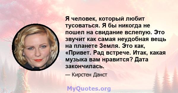 Я человек, который любит тусоваться. Я бы никогда не пошел на свидание вслепую. Это звучит как самая неудобная вещь на планете Земля. Это как, «Привет. Рад встрече. Итак, какая музыка вам нравится? Дата закончилась.