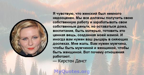 Я чувствую, что женский был немного недооценен. Мы все должны получить свою собственную работу и зарабатывать свои собственные деньги, но оставаться дома, воспитание, быть матерью, готовить это ценная вещь, созданная