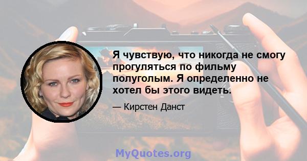 Я чувствую, что никогда не смогу прогуляться по фильму полуголым. Я определенно не хотел бы этого видеть.