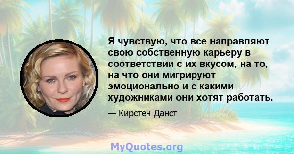 Я чувствую, что все направляют свою собственную карьеру в соответствии с их вкусом, на то, на что они мигрируют эмоционально и с какими художниками они хотят работать.