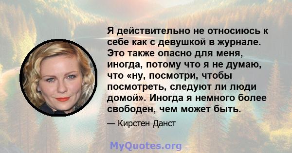 Я действительно не относиюсь к себе как с девушкой в ​​журнале. Это также опасно для меня, иногда, потому что я не думаю, что «ну, посмотри, чтобы посмотреть, следуют ли люди домой». Иногда я немного более свободен, чем 