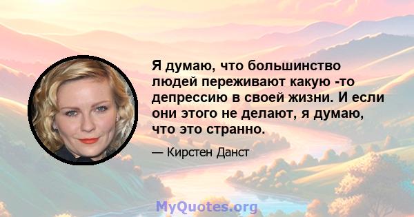 Я думаю, что большинство людей переживают какую -то депрессию в своей жизни. И если они этого не делают, я думаю, что это странно.