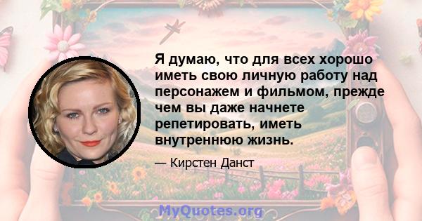 Я думаю, что для всех хорошо иметь свою личную работу над персонажем и фильмом, прежде чем вы даже начнете репетировать, иметь внутреннюю жизнь.