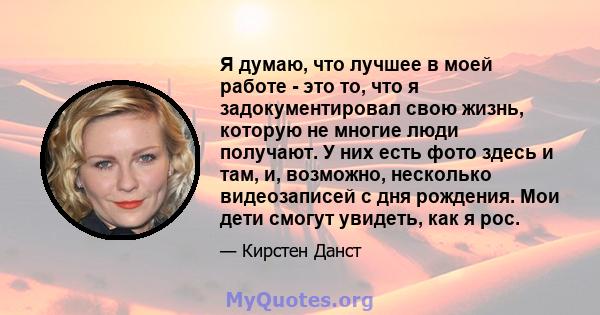 Я думаю, что лучшее в моей работе - это то, что я задокументировал свою жизнь, которую не многие люди получают. У них есть фото здесь и там, и, возможно, несколько видеозаписей с дня рождения. Мои дети смогут увидеть,