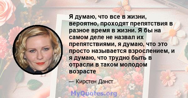 Я думаю, что все в жизни, вероятно, проходят препятствия в разное время в жизни. Я бы на самом деле не назвал их препятствиями, я думаю, что это просто называется взрослением, и я думаю, что трудно быть в отрасли в