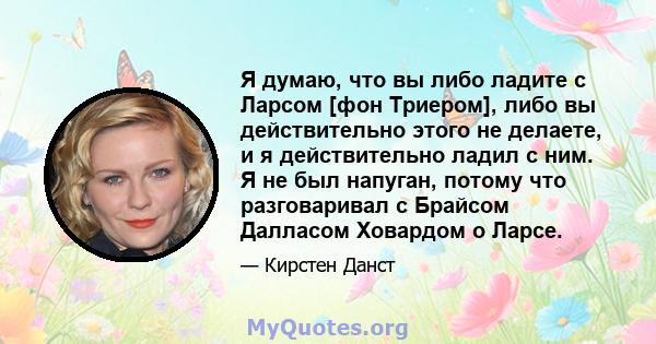 Я думаю, что вы либо ладите с Ларсом [фон Триером], либо вы действительно этого не делаете, и я действительно ладил с ним. Я не был напуган, потому что разговаривал с Брайсом Далласом Ховардом о Ларсе.