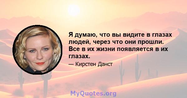 Я думаю, что вы видите в глазах людей, через что они прошли. Все в их жизни появляется в их глазах.