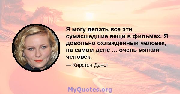 Я могу делать все эти сумасшедшие вещи в фильмах. Я довольно охлажденный человек, на самом деле ... очень мягкий человек.